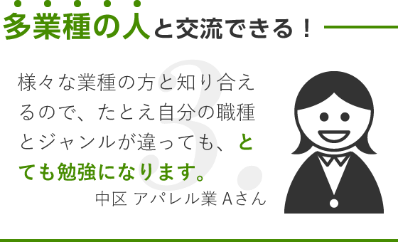 多業種の人と交流できる！/様々な業種の方と知り合えるので、たとえ自分の職種とジャンルが違っても、とても勉強になります。